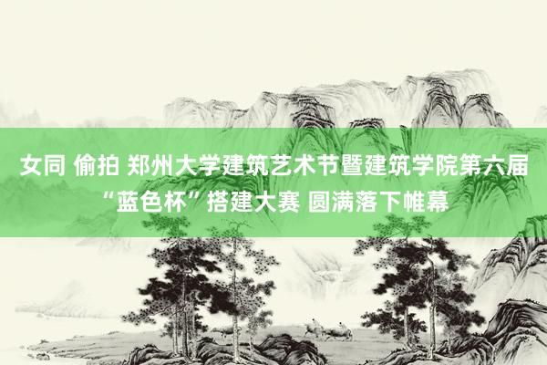 女同 偷拍 郑州大学建筑艺术节暨建筑学院第六届“蓝色杯”搭建大赛 圆满落下帷幕
