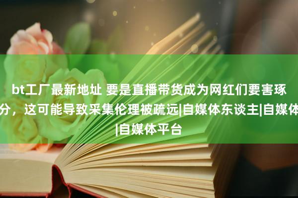 bt工厂最新地址 要是直播带货成为网红们要害琢磨身分，这可能导致采集伦理被疏远|自媒体东谈主|自媒体平台