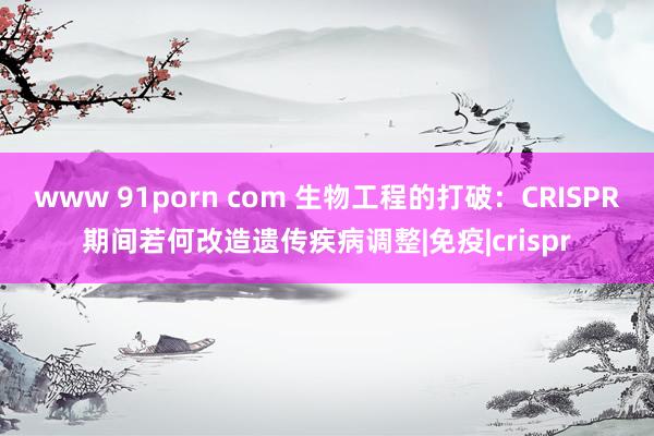 www 91porn com 生物工程的打破：CRISPR期间若何改造遗传疾病调整|免疫|crispr