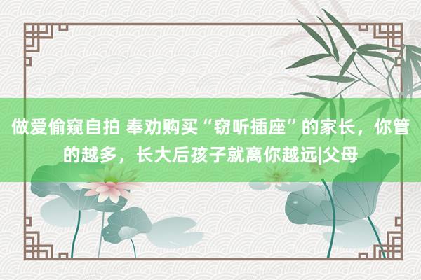 做爱偷窥自拍 奉劝购买“窃听插座”的家长，你管的越多，长大后孩子就离你越远|父母