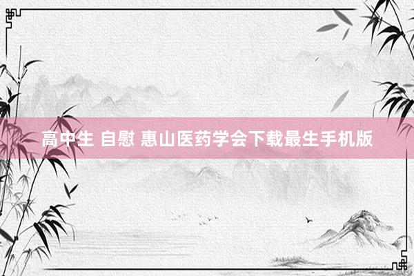 高中生 自慰 惠山医药学会下载最生手机版