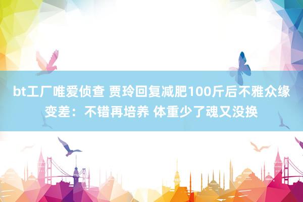 bt工厂唯爱侦查 贾玲回复减肥100斤后不雅众缘变差：不错再培养 体重少了魂又没换