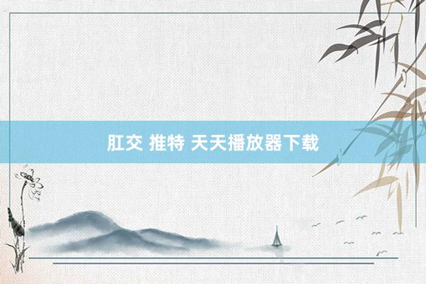 肛交 推特 天天播放器下载