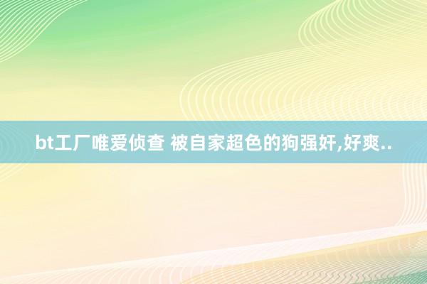 bt工厂唯爱侦查 被自家超色的狗强奸，好爽..