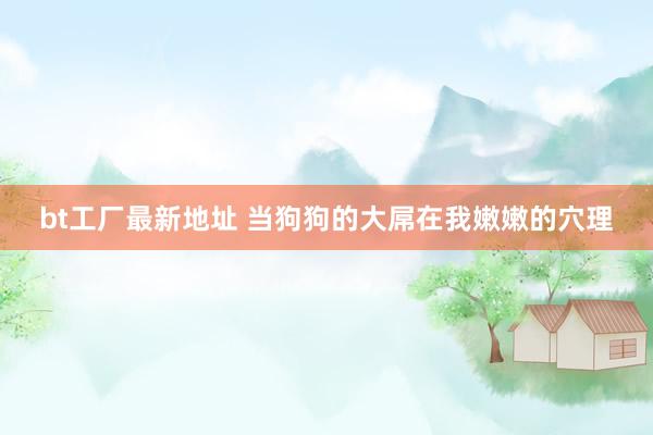 bt工厂最新地址 当狗狗的大屌在我嫩嫩的穴理
