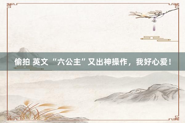 偷拍 英文 “六公主”又出神操作，我好心爱！