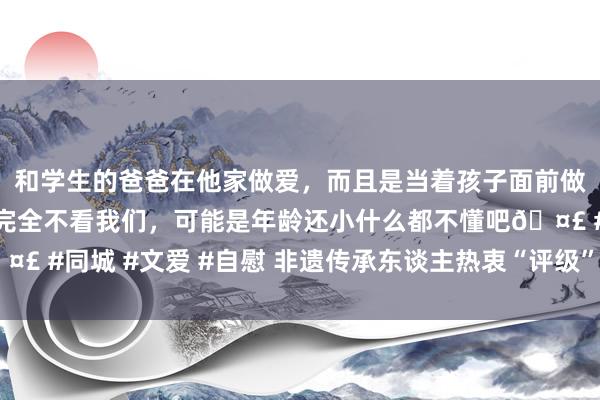和学生的爸爸在他家做爱，而且是当着孩子面前做爱，太刺激了，孩子完全不看我们，可能是年龄还小什么都不懂吧🤣 #同城 #文爱 #自慰 非遗传承东谈主热衷“评级”？关节还在“内功”