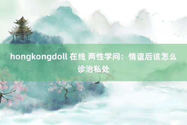 hongkongdoll 在线 两性学问：情谊后该怎么诊治私处