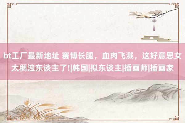 bt工厂最新地址 赛博长腿，血肉飞溅，这好意思女太稠浊东谈主了!|韩国|拟东谈主|插画师|插画家