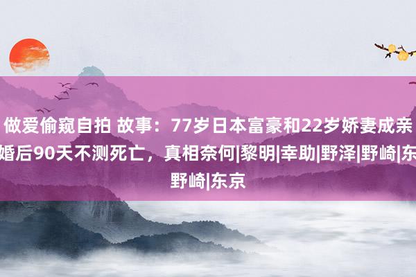 做爱偷窥自拍 故事：77岁日本富豪和22岁娇妻成亲，婚后90天不测死亡，真相奈何|黎明|幸助|野泽|野崎|东京