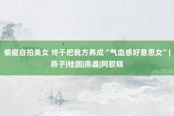 偷窥自拍美女 终于把我方养成“气血感好意思女”|燕子|桂圆|燕盏|阿胶糕