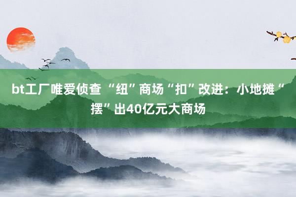 bt工厂唯爱侦查 “纽”商场“扣”改进：小地摊“摆”出40亿元大商场