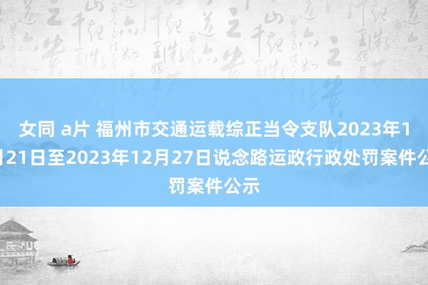 女同 a片 福州市交通运载综正当令支队2023年12月21日至2023年12月27日说念路运政行政处罚案件公示