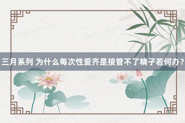 三月系列 为什么每次性爱齐是接管不了精子若何办？