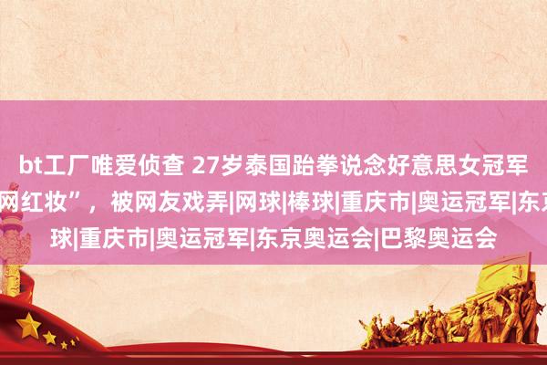 bt工厂唯爱侦查 27岁泰国跆拳说念好意思女冠军到重庆旅游，尝试“网红妆”，被网友戏弄|网球|棒球|重庆市|奥运冠军|东京奥运会|巴黎奥运会