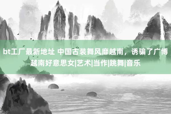 bt工厂最新地址 中国古装舞风靡越南，诱骗了广博越南好意思女|艺术|当作|跳舞|音乐