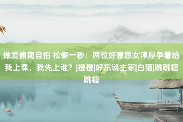 做爱偷窥自拍 松懈一秒：两位好意思女淳厚争着给我上课，我先上谁？|橙橙|好东谈主家|白猫|跳跳糖