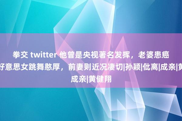 拳交 twitter 他曾是央视著名发挥，老婆患癌后娶好意思女跳舞憨厚，前妻则近况凄切|孙颖|仳离|成亲|黄健翔