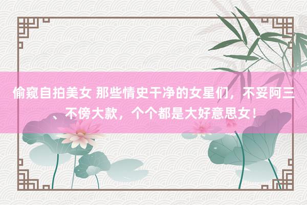 偷窥自拍美女 那些情史干净的女星们，不妥阿三、不傍大款，个个都是大好意思女！