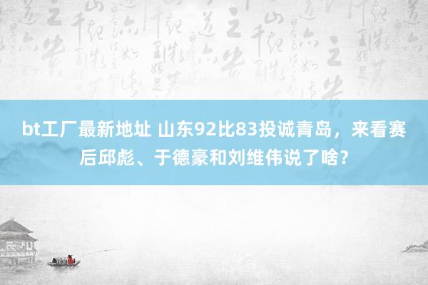 bt工厂最新地址 山东92比83投诚青岛，来看赛后邱彪、于德豪和刘维伟说了啥？