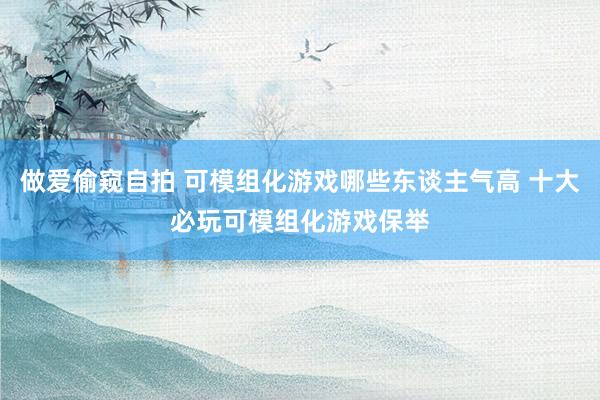 做爱偷窥自拍 可模组化游戏哪些东谈主气高 十大必玩可模组化游戏保举