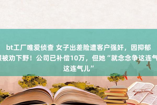 bt工厂唯爱侦查 女子出差险遭客户强奸，因抑郁请假被劝下野！公司已补偿10万，但她“就念念争这连气儿”
