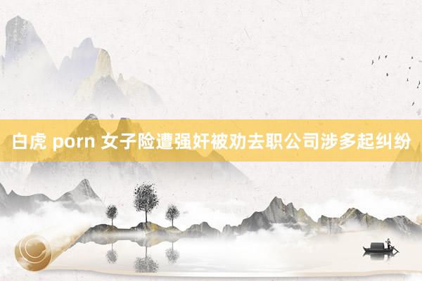 白虎 porn 女子险遭强奸被劝去职公司涉多起纠纷