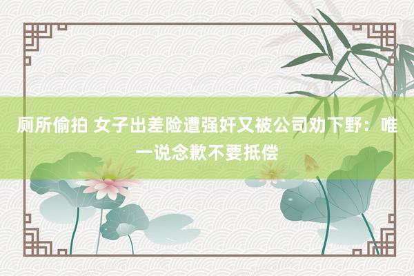 厕所偷拍 女子出差险遭强奸又被公司劝下野：唯一说念歉不要抵偿