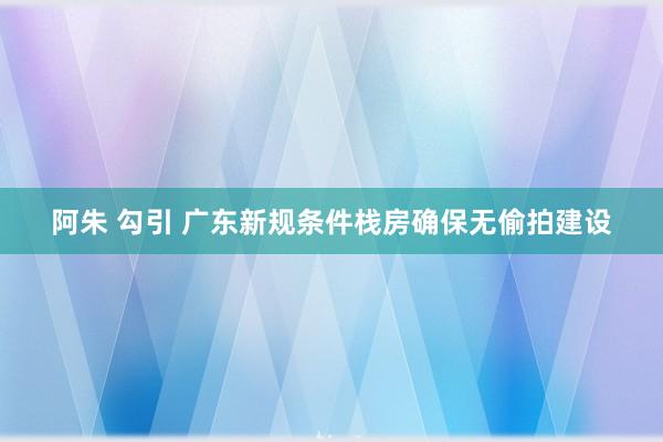 阿朱 勾引 广东新规条件栈房确保无偷拍建设