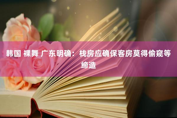 韩国 裸舞 广东明确：栈房应确保客房莫得偷窥等缔造