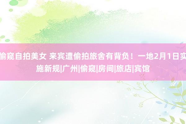 偷窥自拍美女 来宾遭偷拍旅舍有背负！一地2月1日实施新规|广州|偷窥|房间|旅店|宾馆