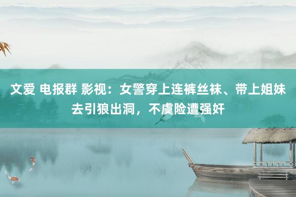 文爱 电报群 影视：女警穿上连裤丝袜、带上姐妹去引狼出洞，不虞险遭强奸