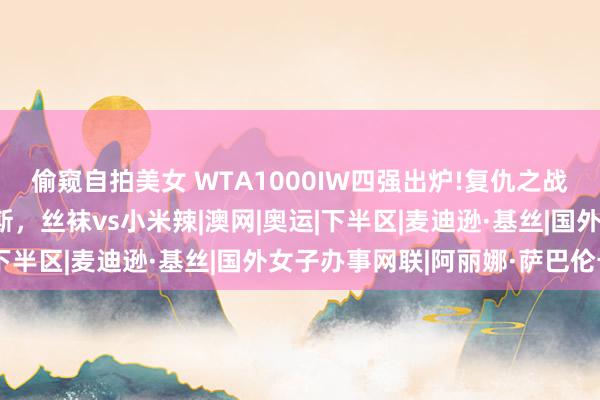 偷窥自拍美女 WTA1000IW四强出炉!复仇之战来袭，萨巴伦卡vs凯斯，丝袜vs小米辣|澳网|奥运|下半区|麦迪逊·基丝|国外女子办事网联|阿丽娜·萨巴伦卡