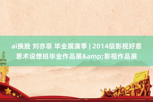 ai换脸 刘亦菲 毕业展演季 | 2014级影视好意思术设想班毕业作品展&影视作品展