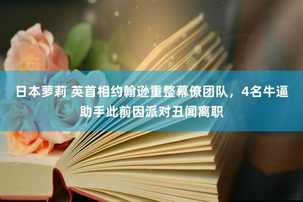 日本萝莉 英首相约翰逊重整幕僚团队，4名牛逼助手此前因派对丑闻离职