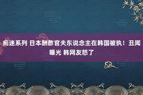 痴迷系列 日本酬酢官夫东说念主在韩国被执！丑闻曝光 韩网友怒了