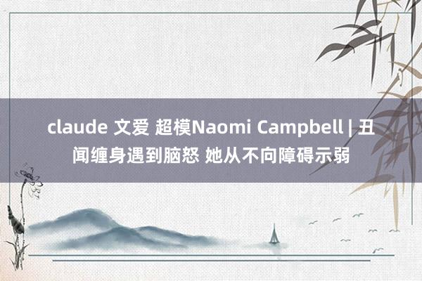 claude 文爱 超模Naomi Campbell | 丑闻缠身遇到脑怒 她从不向障碍示弱