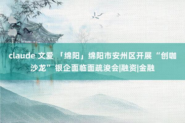 claude 文爱 「绵阳」绵阳市安州区开展 “创咖沙龙” 银企面临面疏浚会|融资|金融