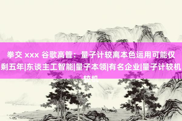 拳交 xxx 谷歌高管：量子计较离本色运用可能仅剩五年|东谈主工智能|量子本领|有名企业|量子计较机