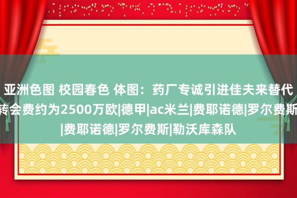 亚洲色图 校园春色 体图：药厂专诚引进佳夫来替代塔；佳夫的转会费约为2500万欧|德甲|ac米兰|费耶诺德|罗尔费斯|勒沃库森队