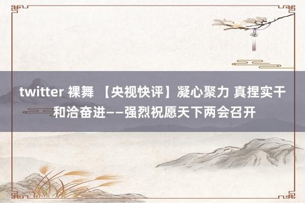 twitter 裸舞 【央视快评】凝心聚力 真捏实干 和洽奋进——强烈祝愿天下两会召开