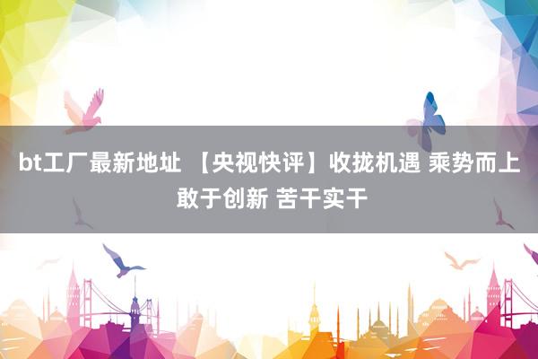 bt工厂最新地址 【央视快评】收拢机遇 乘势而上 敢于创新 苦干实干