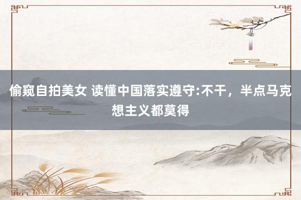 偷窥自拍美女 读懂中国落实遵守:不干，半点马克想主义都莫得