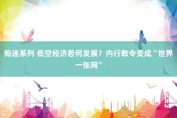 痴迷系列 低空经济若何发展？内行敕令变成“世界一张网”