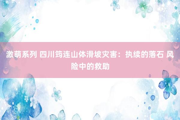 激萌系列 四川筠连山体滑坡灾害：执续的落石 风险中的救助
