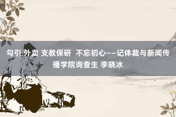 勾引 外卖 支教保研  不忘初心——记体裁与新闻传播学院询查生 李晓冰