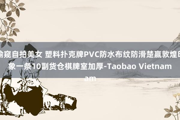 偷窥自拍美女 塑料扑克牌PVC防水布纹防滑楚赢敦煌印象一条10副货仓棋牌室加厚-Taobao Vietnam