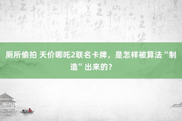 厕所偷拍 天价哪吒2联名卡牌，是怎样被算法“制造”出来的？