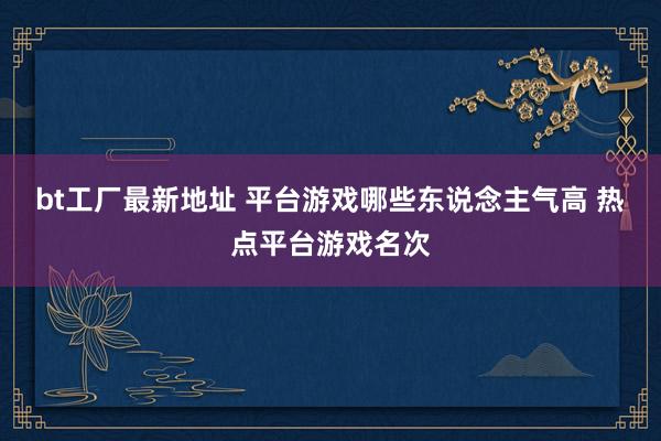bt工厂最新地址 平台游戏哪些东说念主气高 热点平台游戏名次