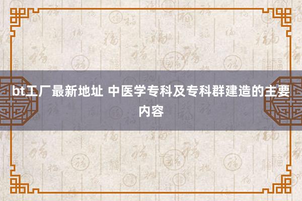 bt工厂最新地址 中医学专科及专科群建造的主要内容